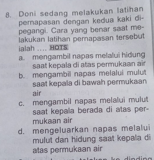 Doni sedang melakukan latihan
pernapasan dengan kedua kaki di-
pegangi. Cara yang benar saat me-
lakukan latihan pernapasan tersebut
ialah .... HOTS
a. mengambil napas melalui hidung
saat kepala di atas permukaan air
b. mengambil napas melalui mulut
saat kepala di bawah permukaan
air
c. mengambil napas melalui mulut
saat kepala berada di atas per-
mukaan air
d. mengeluarkan napas melalui
mulut dan hidung saat kepala di
atas permukaan air