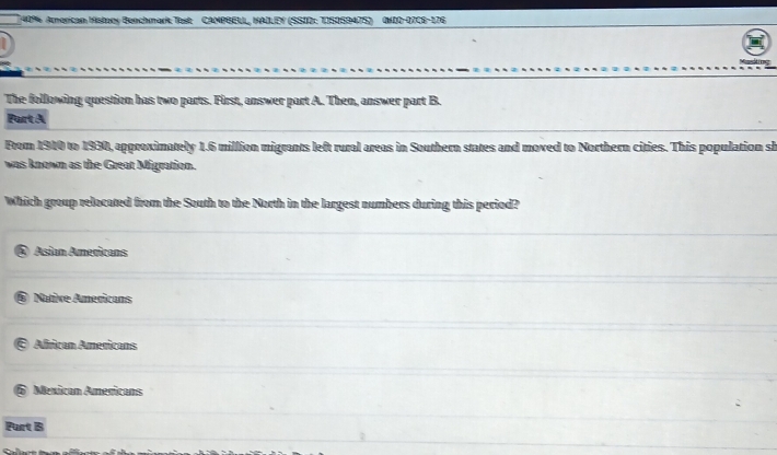 40% American History Benchmark Test CAMPBELL, HAILEY (SSID: TISOSB47S) (KIO-07C6-176
The following question has two parts. First, answer part A. Then, answer part B.
Purt A
From 1940 to 1930, approximately 1.6 million migrants left rural areas in Southern states and moved to Northern cities. This population sh
was known as the Great Migration.
Which group relocated from the South to the North in the largest numbers during this period?
Asian Americans
Native Americans
African Americans
Mexican Americans
Purt B