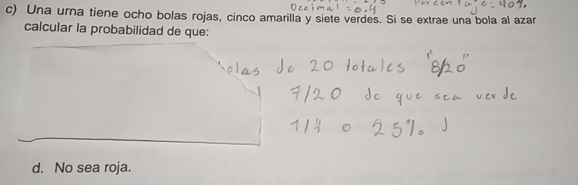 Una urna tiene ocho bolas rojas, cinco amarilla y siete verdes. Si se extrae una bola al azar 
calcular la probabilidad de que: 
d. No sea roja.