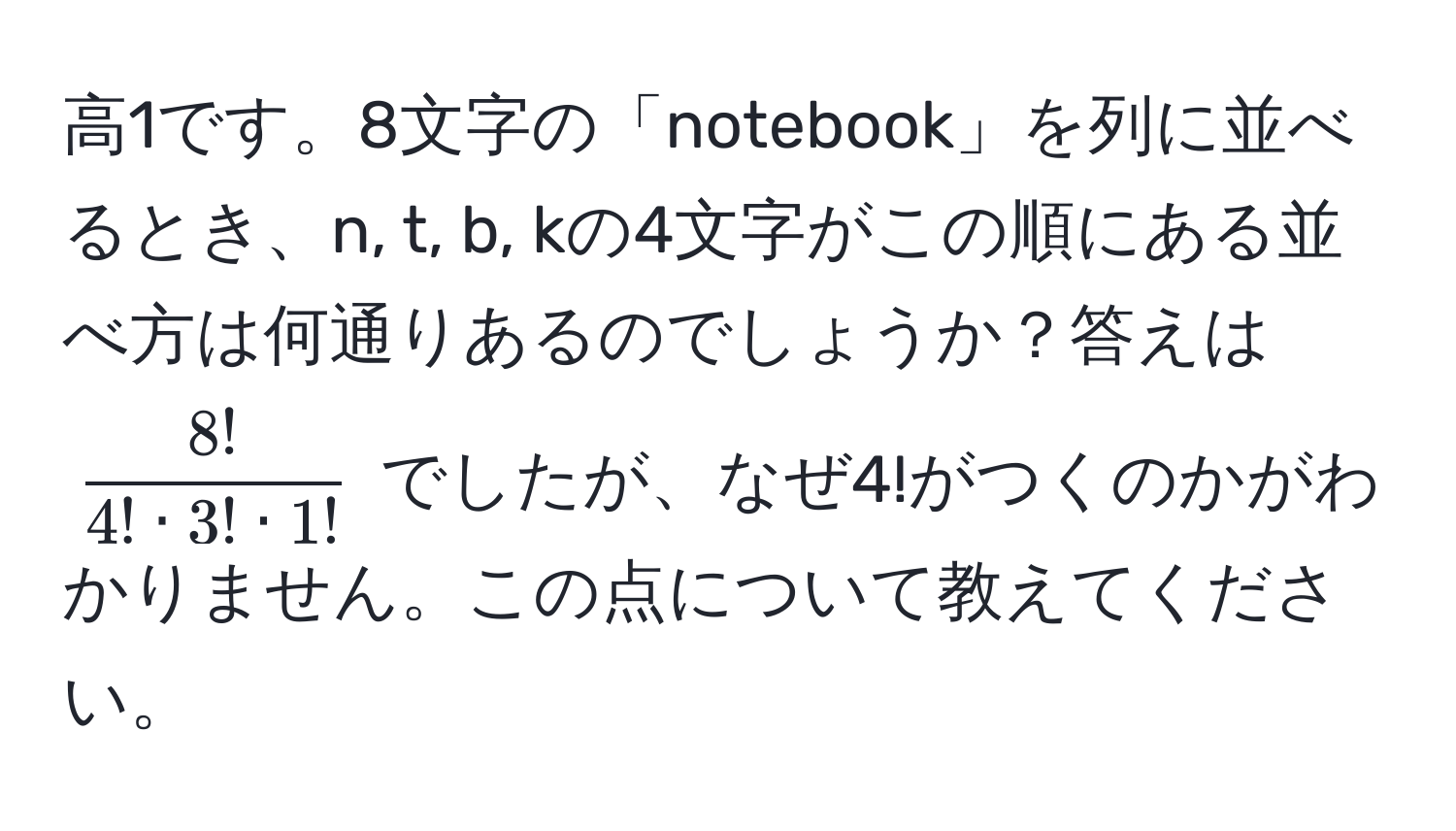 高1です。8文字の「notebook」を列に並べるとき、n, t, b, kの4文字がこの順にある並べ方は何通りあるのでしょうか？答えは $ 8!/4! · 3! · 1! $ でしたが、なぜ4!がつくのかがわかりません。この点について教えてください。