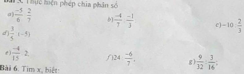 Bà S. Thực hiện phép chia phân số 
a)  (-5)/6   2/7  6)  (-4)/7 : (-1)/3  c) -10: 2/3 
d  3/5 · (-5)
e)  (-4)/15  2, 
a 24·  (-6)/7 , 
g)  9/32 : 3/16 ; 
Bài 6. Tìm x, biết: