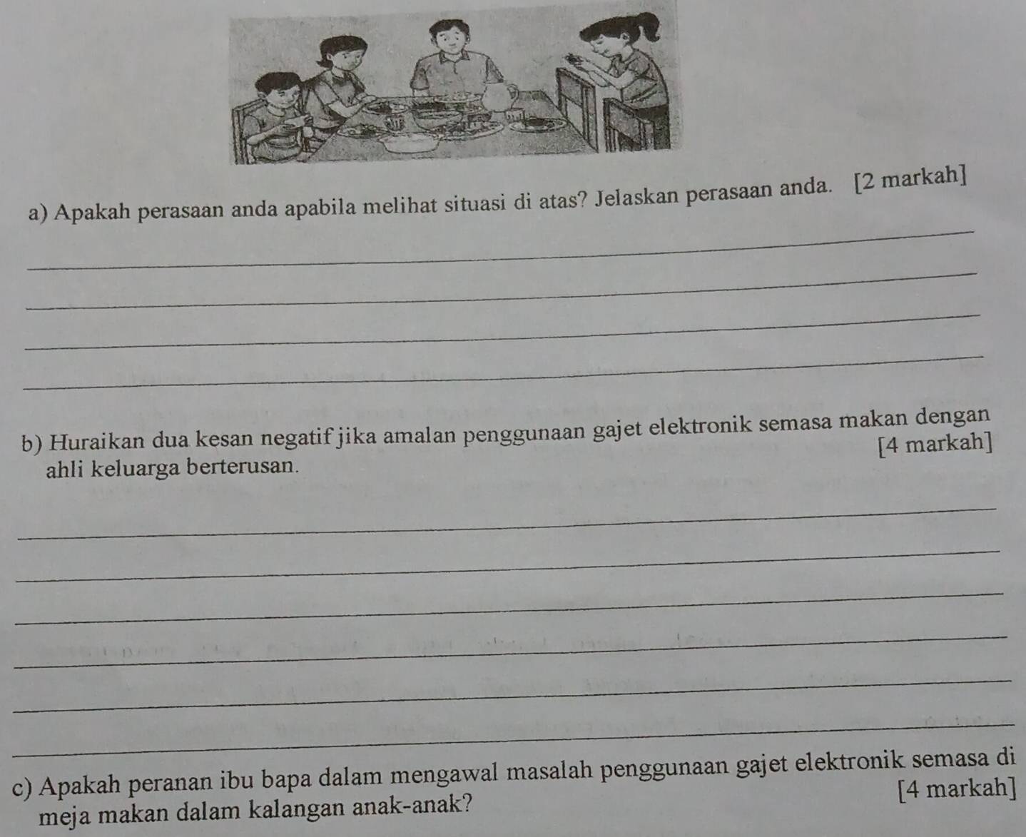 Apakah perasaan anda apabila melihat situasi di atas? Jelaskan perasaan anda. [2 markah] 
_ 
_ 
_ 
b) Huraikan dua kesan negatif jika amalan penggunaan gajet elektronik semasa makan dengan 
[4 markah] 
ahli keluarga berterusan. 
_ 
_ 
_ 
_ 
_ 
_ 
c) Apakah peranan ibu bapa dalam mengawal masalah penggunaan gajet elektronik semasa di 
meja makan dalam kalangan anak-anak? [4 markah]