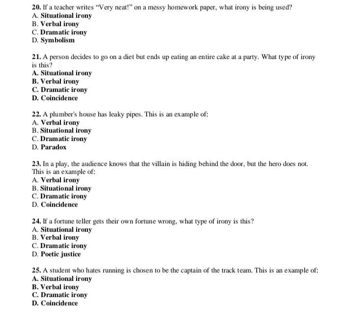 If a teacher writes “Very neat!” on a messy homework paper, what irony is being used?
A. Situational irony
B. Verbal irony
C. Dramatic irony
D. Symbolism
21. A person decides to go on a diet but ends up eating an entire cake at a party. What type of irony
is this?
A. Situational irony
B. Verbal irony
C. Dramatic irony
D. Coincidence
22. A plumber's house has leaky pipes. This is an example of:
A. Verbal irony
B. Situational irony
C. Dramatic irony
D. Paradox
23. In a play, the audience knows that the villain is hiding behind the door, but the hero does not.
This is an example of:
A. Verbal irony
B. Situational irony
C. Dramatic irony
D. Coincidence
24. If a fortune teller gets their own fortune wrong, what type of irony is this?
A. Situational irony
B. Verbal irony
C. Dramatic irony
D. Poetic justice
25. A student who hates running is chosen to be the captain of the track team. This is an example of:
A. Situational irony
B. Verbal irony
C. Dramatic irony
D. Coincidence