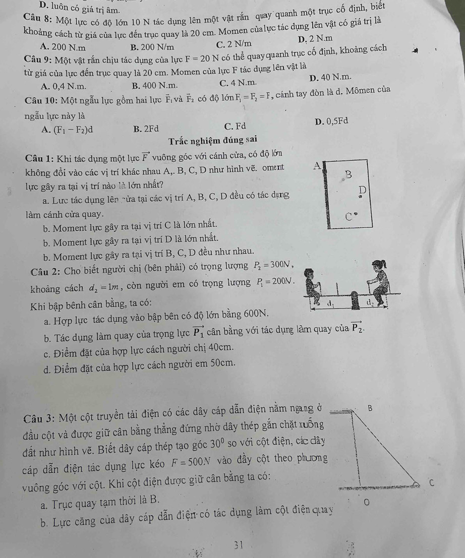 D. luôn có giá trị âm.
Câu 8: Một lực có độ lớn 10 N tác dụng lên một vật rắn quay quanh một trục cố định, biết
khoảng cách từ giá của lực đến trục quay là 20 cm. Momen củalực tác dụng lên vật có giá trị là
A. 200 N.m B. 200 N/m C. 2 N/m D, 2 N.m
Câu 9: Một vật rắn chịu tác dụng của lực F=20N có thể quayquanh trục cố định, khoảng cách
từ giá của lực đến trục quay là 20 cm. Momen của lực F tác dụng lên vật là
A. 0,4 N.m. B. 400 N.m. C. 4 N.m. D. 40 N.m.
Câu 10: Một ngẫu lực gồm hai lực vector F_1 và overline F_2 có độ lớn F_1=F_2=F , cánh tay đòn là d. Mômen của
ngẫu lực này là
A. (F_1-F_2)d B. 2Fd C. Fd D. 0,5Fd
Trắc nghiệm đúng sai
Câu 1: Khi tác dụng một lực vector F vuông góc với cánh cửa, có độ lớm
không đồi vào các vị trí khác nhau A,. B, C, D như hình vẽ. oment A
lực gây ra tại vị trí nào là lớn nhất?
D
a. Lực tác dụng lên nửa tại các vị trí A, B, C, D đều có tác dụng
làm cánh cửa quay.
b. Moment lực gây ra tại vị trí C là lớn nhất.
b. Moment lực gây ra tại vị trí D là lớn nhất.
b. Moment lực gây ra tại vị trí B, C, D đều như nhau.
Câu 2: Cho biết người chị (bên phải) có trọng lượng P_2=300N,
khoảng cách d_2=1m , còn người em có trọng lượng P_1=200N.
Khi bập bênh cân bằng, ta có: 
a. Hợp lực tác dụng vào bập bên có độ lớn bằng 600N.
b. Tác dụng làm quay của trọng lực vector P_1 cân bằng với tác dụng làm quay của vector P_2.
c. Điểm đặt của hợp lực cách người chị 40cm.
d. Điểm đặt của hợp lực cách người em 50cm.
Câu 3: Một cột truyền tải điện có các dây cáp dẫn điện nằm ngang ở
đầu cột và được giữ cân bằng thẳng đứng nhờ dây thép gắn chặt xuống
đất như hình vẽ. Biết dây cáp thép tạo góc 30° so với cột điện, các dây
cáp dẫn điện tác dụng lực kéo F=500N vào đầy cột theo phương
vuông góc với cột. Khi cột điện được giữ cân bằng ta có:
a. Trục quay tạm thời là B.
b. Lực căng của dây cáp dẫn điện có tác dụng làm cột điện quay
31