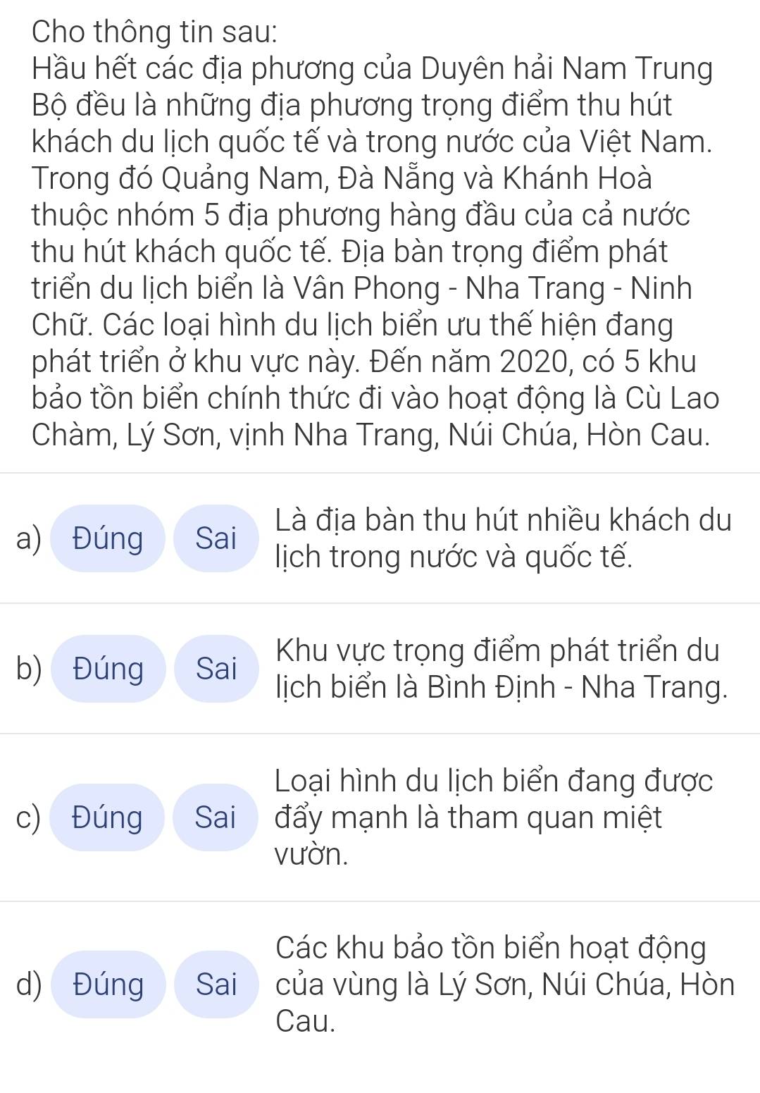 Cho thông tin sau:
Hầu hết các địa phương của Duyên hải Nam Trung
Bộ đều là những địa phương trọng điểm thu hút
khách du lịch quốc tế và trong nước của Việt Nam.
Trong đó Quảng Nam, Đà Nẵng và Khánh Hoà
thuộc nhóm 5 địa phương hàng đầu của cả nước
thu hút khách quốc tế. Địa bàn trọng điểm phát
triển du lịch biển là Vân Phong - Nha Trang - Ninh
Chữ. Các loại hình du lịch biển ưu thế hiện đang
phát triển ở khu vực này. Đến năm 2020, có 5 khu
bảo tồn biển chính thức đi vào hoạt động là Cù Lao
Chàm, Lý Sơn, vịnh Nha Trang, Núi Chúa, Hòn Cau.
Là địa bàn thu hút nhiều khách du
a) Đúng Sai lịch trong nước và quốc tế.
Khu vực trọng điểm phát triển du
b) Đúng Sai lịch biển là Bình Định - Nha Trang.
Loại hình du lịch biển đang được
c) Đúng Sai đẩy mạnh là tham quan miệt
vườn.
Các khu bảo tồn biển hoạt động
d) Đúng Sai của vùng là Lý Sơn, Núi Chúa, Hòn
Cau.