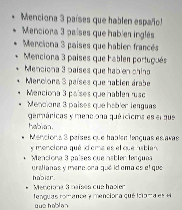 Menciona 3 países que hablen español 
Menciona 3 países que hablen inglés 
Menciona 3 países que hablen francés 
Menciona 3 países que hablen portugués 
Menciona 3 países que hablen chino 
Menciona 3 países que hablen árabe 
Menciona 3 países que hablen ruso 
Menciona 3 países que hablen lenguas 
germánicas y menciona qué idioma es el que 
hablan. 
Menciona 3 países que hablen lenguas eslavas 
y menciona qué idioma es el que hablan. 
Menciona 3 países que hablen lenguas 
uralianas y menciona qué idioma es el que 
hablan. 
Menciona 3 países que hablen 
lenguas romance y menciona qué idioma es el 
que hablan.