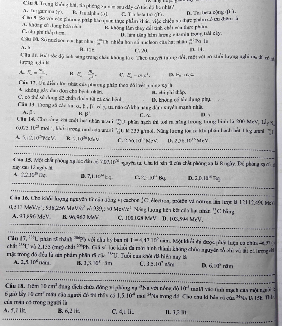 tăng noạc gin
Câu 8. Trong không khí, tia phóng xạ nào sau đây có tốc độ bé nhất?
A. Tia gamma (γ). B. Tia alpha (α). C. Tia beta trừ (beta^-). D. Tia beta cộng (beta^+).
Câu 9. So với các phương pháp bảo quản thực phẩm khác, việc chiếu xạ thực phẩm có ưu điểm là
A. không sử dụng hóa chất. B. không làm thay đổi tính chất của thực phẩm.
C. chi phí thấp hơn.
D. làm tăng hàm lượng vitamin trong trái cây.
Câu 10. Số nucleon của hạt nhân _(90)^(230)Th nhiều hơn số nucleon của hạt nhân beginarrayr 210 84endarray Po là
A. 6. B. 126. C. 20. D. 14.
Câu 11. Biết tốc độ ánh sáng trong chân không là c. Theo thuyết tương đối, một vật có khối lượng nghi m_0 thì có nǎ
lượng nghỉ là
A. E_o=frac m_oc. B. E_o=frac m_oc^2. C. E_o=m_oc^2. D. E_o=m_oc.
Câu 12. Ưu điểm lớn nhất của phương pháp theo dõi vết phóng xạ là
A. không gây đau đớn cho bệnh nhân.
B. chi phí thấp.
C. có thể sử dụng ở 13 chần đoán tất cả các bệnh. D. không có tác dụng phụ.
Câu 13. Trong số các tia: alpha ,beta^-,beta^+ và γ, tia nào có khả năng đâm xuyên mạnh nhất
A. β B. beta^+. C. α. D. γ.
Câu 14. Cho rằng khi một hạt nhân urani _(92)^(235)U phân hạch thì toả ra năng lượng trung bình là 200 MeV, Lấy N
6,023.10^(23)mol^(-1) , khối lượng mol của urani beginarrayr 235 92endarray U là 235 g/mol. Năng lượng tỏa ra khi phân hạch hết 1 kg urani beginarrayr 235 92endarray I
A. 5,12,10^(26)MeV. B. 2,10^(26)MeV. C. 2,56,10^(13)MeV. D. 2,56.10^(16)MeV.
Câu 15. Một chất phóng xạ lúc đầu có 7,07.10^(20)ng tuyên tử. Chu kì bán rã của chất phóng xạ là 8 ngày. Độ phóng xạ của ở
này sau 12 ngày là.
A. 2,2.10^(19)Bq.
B. 7,1.10^(14)bq. C. 2,5.10^(14)Bq. D. 2,0.10^(15)Bq.
Câu 16. Cho khối lượng nguyên tử của đồng vị cacbon _6^((13)C E; êlectron; prôtôn và nơtron lần lượt là 12112,490 MeV
0,511MeV/c^2);938,256MeV/c^2 và 939,550MeV/c^2 *. Năng lượng liên kết của hạt nhân _6^((13)C bằng
A. 93,896 MeV. B. 96,962 MeV. C. 100,028 MeV. D. 103,594 MeV.
Câu 17. ^238)U phân rã thành^(206)Pb 6  với chu kỳ bán rã T=4,47.10^9 năm. Một khối đá được phát hiện có chứa 46,97 (m
chất^(238)U và 2,135 (mg) chất^(206)Pb b. Giả sử lúc khối đá mới hình thành không chứa nguyên tố chì và tất cả lượng chỉ
mặt trong đó đều là sản phẩm phân rã của^(238)U T. Tuổi của khối đá hiện nay là
A. 2,5.10^6nam. B. 3,3.10^8im. C. 3,5.10^7nam
D. 6.10^9 nam
Câu 18. Tiêm 10cm^3 dung dịch chứa đồng vị phóng xa^(24)Na 1 với nồng độ 10^(-3)mol/l l vào tĩnh mạch của một người. S
6 giờ lấy 10cm^3 máu của người đó thì thấy có 1,5.10^(-8) mol^(24)N la trong đó. Cho chu kì bán rã của^(24)N à là 15h. Thể t
của máu có trong người là
A. 5,1 lít. B. 6,2 lít. C. 4,1 lít. D. 3,2 lít.