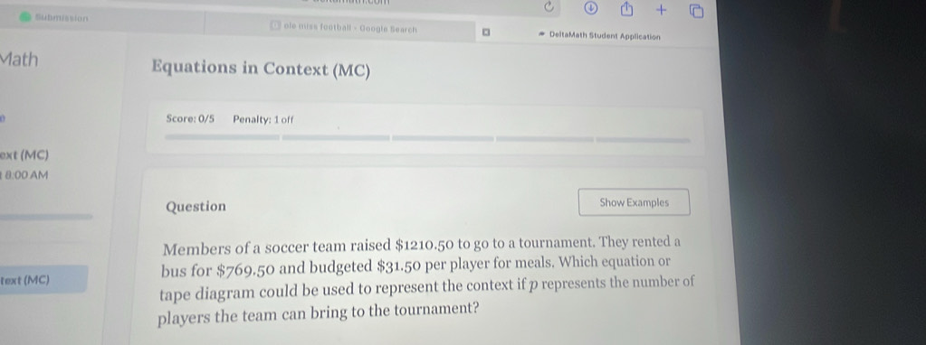 Submission ole miss football - Google Search □ DeltaMath Student Application 
Math Equations in Context (MC) 
Score: 0/5 Penalty: 1 off 
ext (MC) 
8:00 AM 
Question Show Examples 
Members of a soccer team raised $1210.50 to go to a tournament. They rented a 
text (MC) bus for $769.50 and budgeted $31.50 per player for meals. Which equation or 
tape diagram could be used to represent the context if p represents the number of 
players the team can bring to the tournament?