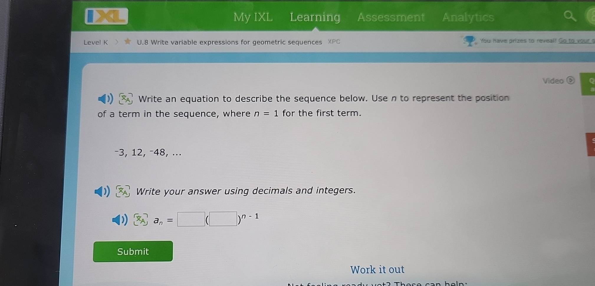 My IXL Learning Assessment Analytics 
Level K U.8 Write variable expressions for geometric sequences XF You have prizes to reveal! Go to your g 
Video ⑤ o 
Write an equation to describe the sequence below. Use n to represent the position 
of a term in the sequence, where n=1 for the first term.
-3, 12, -48, ... 
Write your answer using decimals and integers.
a_n=□ (□ )^n-1
Submit 
Work it out 
heln.