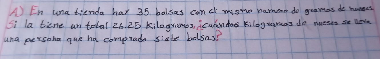 A En una tienda har 35 bolsas concl mismo humero de gramas de hunses 
Si la ticne un total 26. 25 kilogramos, cuantos kilogramas de nueses se lleva 
una persona que ha comprado siate bolsas?