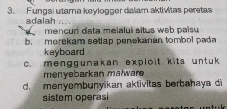 Fungsi utama keylogger dalam aktivitas peretas
adalah
mencuri data melalui situs web palsu
b. merekam setiap penekanan tombol pada
keyboard
c. menggunakan exploit kits untuk
menyebarkan malware
d. menyembunyikan aktivitas berbahaya di
sistem operasi