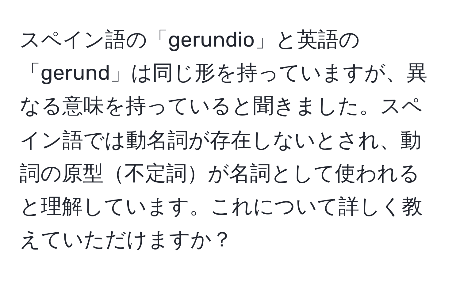 スペイン語の「gerundio」と英語の「gerund」は同じ形を持っていますが、異なる意味を持っていると聞きました。スペイン語では動名詞が存在しないとされ、動詞の原型不定詞が名詞として使われると理解しています。これについて詳しく教えていただけますか？