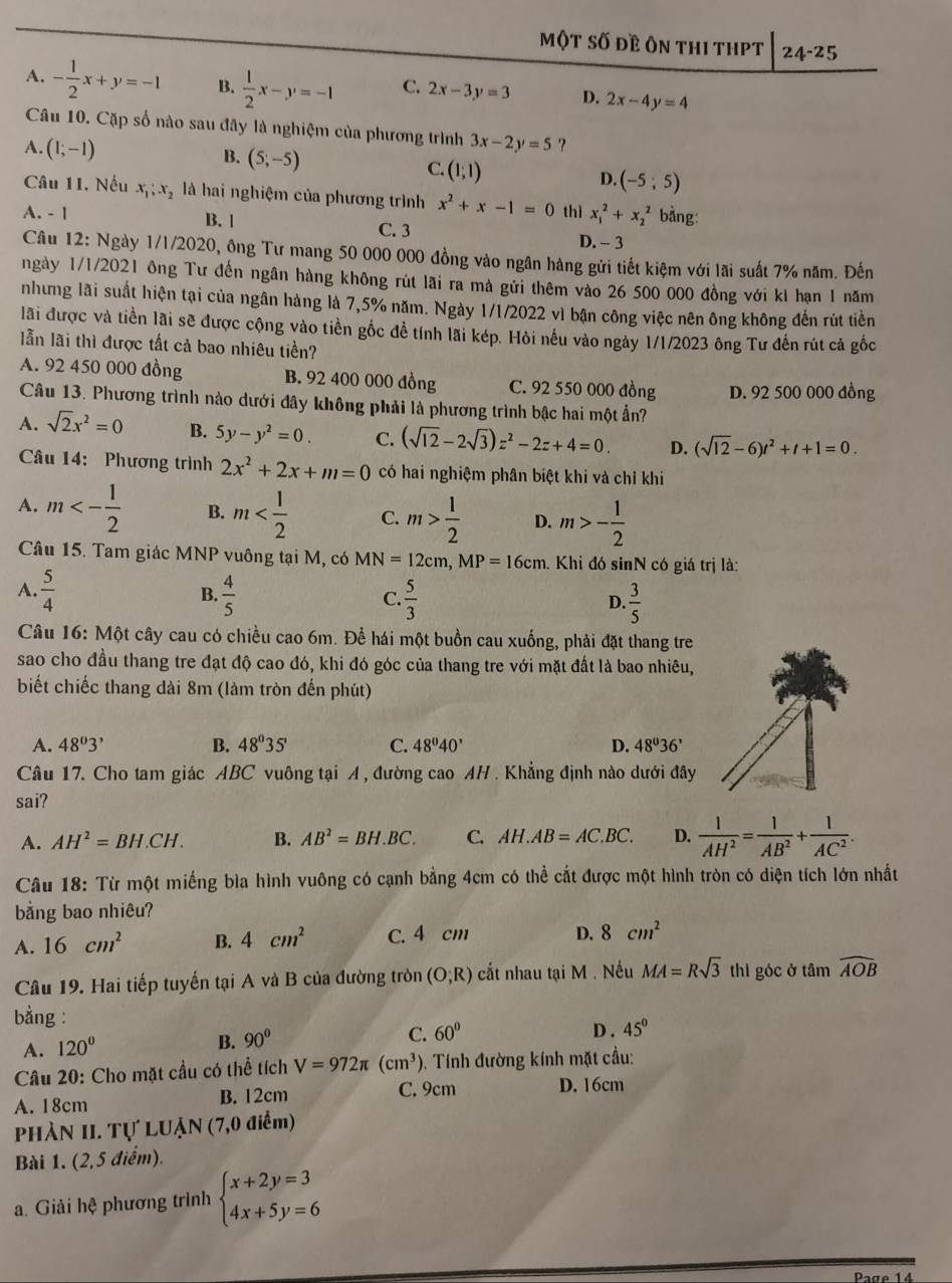 Một số đề ôn thI tHPT 24-25
A. - 1/2 x+y=-1 B.  1/2 x-y=-1 C. 2x-3y=3 D. 2x-4y=4
Câu 10. Cặp số nào sau đây là nghiệm của phương trình
A. (1;-1) 3x-2y=5
B. (5;-5)
C. (1;1)
D. (-5;5)
Câu 11. Nếu x_1;x_2 là hai nghiệm của phương trình x^2+x-1=0
A. - 1 B. 1 C. 3 thì x_1^(2+x_2^2 bằng:
D. - 3
Câu 12: Ngày 1/1/2020, ông Tư mang 50 000 000 đồng vào ngân hàng gửi tiết kiệm với lãi suất 7% năm. Đến
ngày 1/1/2021 ông Tư đến ngân hàng không rút lãi ra mà gửi thêm vào 26 500 000 đồng với kI hạn 1 năm
nhưng lãi suất hiện tại của ngân hàng là 7,5% năm. Ngày 1/1/2022 vì bận công việc nên ông không đến rút tiền
lãi được và tiền lãi sẽ được cộng vào tiền gốc đề tính lãi kép. Hỏi nếu vào ngày 1/1/2023 ông Tư đến rút cả gốc
lẫn lãi thì được tất cả bao nhiêu tiền?
A. 92 450 000 đồng B. 92 400 000 đồng C. 92 550 000 đồng D. 92 500 000 đồng
Câu 13. Phương trình nào dưới đây không phải là phương trình bậc hai một ẩn?
A. sqrt(2)x^2=0 B. 5y-y^2=0. C. (sqrt 12)-2sqrt(3))z^2-2z+4=0. D. (sqrt(12)-6)t^2+t+1=0.
Câu 14: Phương trình 2x^2+2x+m=0 có hai nghiệm phân biệt khi và chỉ khi
A. m<- 1/2  B. m C. m> 1/2  D. m>- 1/2 
Câu 15. Tam giác MNP vuông tại M, có MN=12cm,MP=16cm. Khi đó sinN có giá trị là:
A.  5/4   4/5   5/3 
B.
C.
D.  3/5 
Câu 16: Một cây cau có chiều cao 6m. Để hái một buồn cau xuống, phải đặt thang tre
sao cho đầu thang tre đạt độ cao đó, khi đó góc của thang tre với mặt đất là bao nhiêu,
biết chiếc thang dài 8m (làm tròn đến phút)
A. 48^03^, B. 48^035' C. 48°40' D. 48^036'
Câu 17. Cho tam giác ABC vuông tại A , đường cao AH . Khẳng định nào dưới đây
sai?
A. AH^2=BH.CH. B. AB^2=BH.BC. C. AH.AB=AC.BC. D.  1/AH^2 = 1/AB^2 + 1/AC^2 .
Câu 18: Từ một miếng bìa hình vuông có cạnh bằng 4cm có thể cắt được một hình tròn có diện tích lớn nhất
bằng bao nhiêu?
A. 16cm^2 B. 4cm^2 C. 4 cm D. 8cm^2
Câu 19. Hai tiếp tuyến tại A và B của đường tròn (O;R) cắt nhau tại M . Nếu MA=Rsqrt(3) thì góc ở tâm widehat AOB
bằng : D . 45°
A. 120°
B. 90°
C. 60°
Câu 20: Cho mặt cầu có thể tích V=972π (cm^3). Tính đường kính mặt cầu:
A. 18cm
B. 12cm C. 9cm D. 16cm
PHÀN II. Tự LUẠN (7,0 điểm)
Bài 1. (2,5 điểm).
a. Giải hệ phương trình beginarrayl x+2y=3 4x+5y=6endarray.