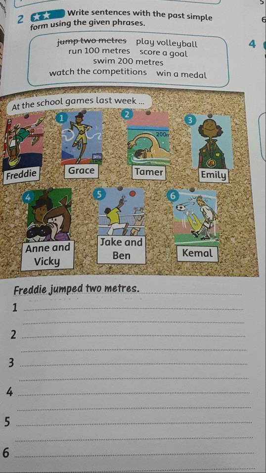 Write sentences with the past simple 
2 6 6 
form using the given phrases. 
jump two metres play volleyball 4
run 100 metres score a goal 
swim 200 metres
watch the competitions win a medal 
F 
Freddie jumped two metres._ 
_1 
_ 
_2 
_ 
_3 
_ 
_4 
_ 
_5 
_ 
_6 
_