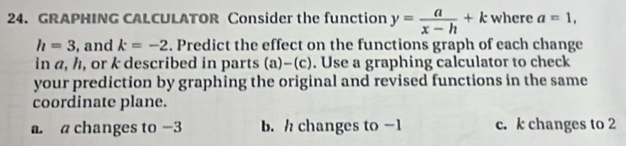 GRAPHING CALCULATOR Consider the function y= a/x-h +k where a=1,
h=3 , and k=-2. Predict the effect on the functions graph of each change
in a, h, or k described in parts (a)-(c). Use a graphing calculator to check
your prediction by graphing the original and revised functions in the same
coordinate plane.
a a changes to -3 b. / changes to -1 c. k changes to 2