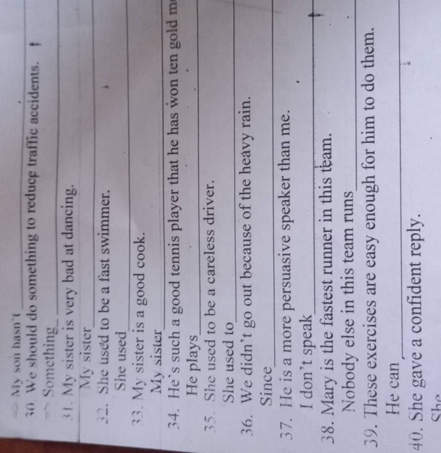 My son hasn't_ 
_ 
We should do something to reduce traffic accidents. 
Something_ 
31. My sister is very bad at dancing. 
My sister_ 
32. She used to be a fast swimmer. 
She used 
_ 
33. My sister is a good cook. 
My sister_ 
34. He’s such a good tennis player that he has won ten gold m 
He plays_ 
35. She used to be a careless driver. 
She used to_ 
36. We didn’t go out because of the heavy rain. 
Since_ 
37. He is a more persuasive speaker than me. 
I don’t speak_ 
38. Mary is the fastest runner in this team. 
Nobody else in this team runs_ 
39. These exercises are easy enough for him to do them. 
He can_ 
40. She gave a confident reply. 
She