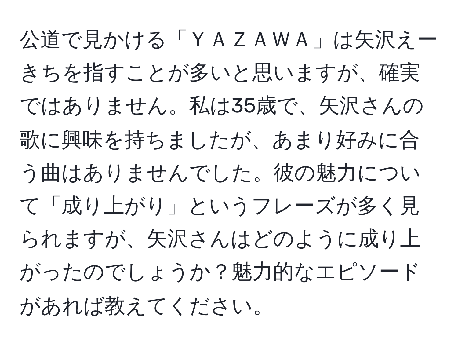 公道で見かける「ＹＡＺＡＷＡ」は矢沢えーきちを指すことが多いと思いますが、確実ではありません。私は35歳で、矢沢さんの歌に興味を持ちましたが、あまり好みに合う曲はありませんでした。彼の魅力について「成り上がり」というフレーズが多く見られますが、矢沢さんはどのように成り上がったのでしょうか？魅力的なエピソードがあれば教えてください。