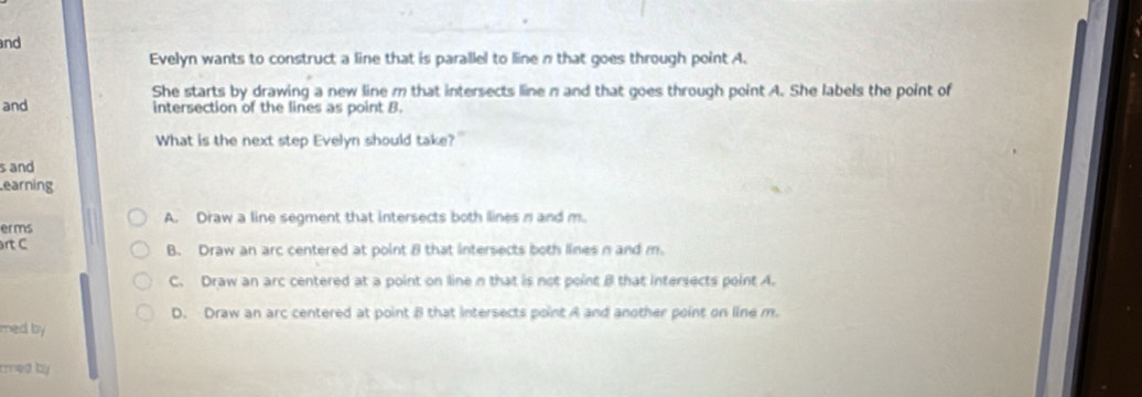 and
Evelyn wants to construct a line that is parallel to line n that goes through point A.
She starts by drawing a new line m that intersects line n and that goes through point A. She labels the point of
and
intersection of the lines as point B.
What is the next step Evelyn should take?"
s and
earning
erms A. Draw a line segment that intersects both lines n and m.
rt C B. Draw an arc centered at point 8 that intersects both lines n and m.
C. Draw an arc centered at a point on line n that is not point B that intersects point A.
D. Draw an arc centered at point 8 that intersects point A and another point on line m.
med by .
rmed by