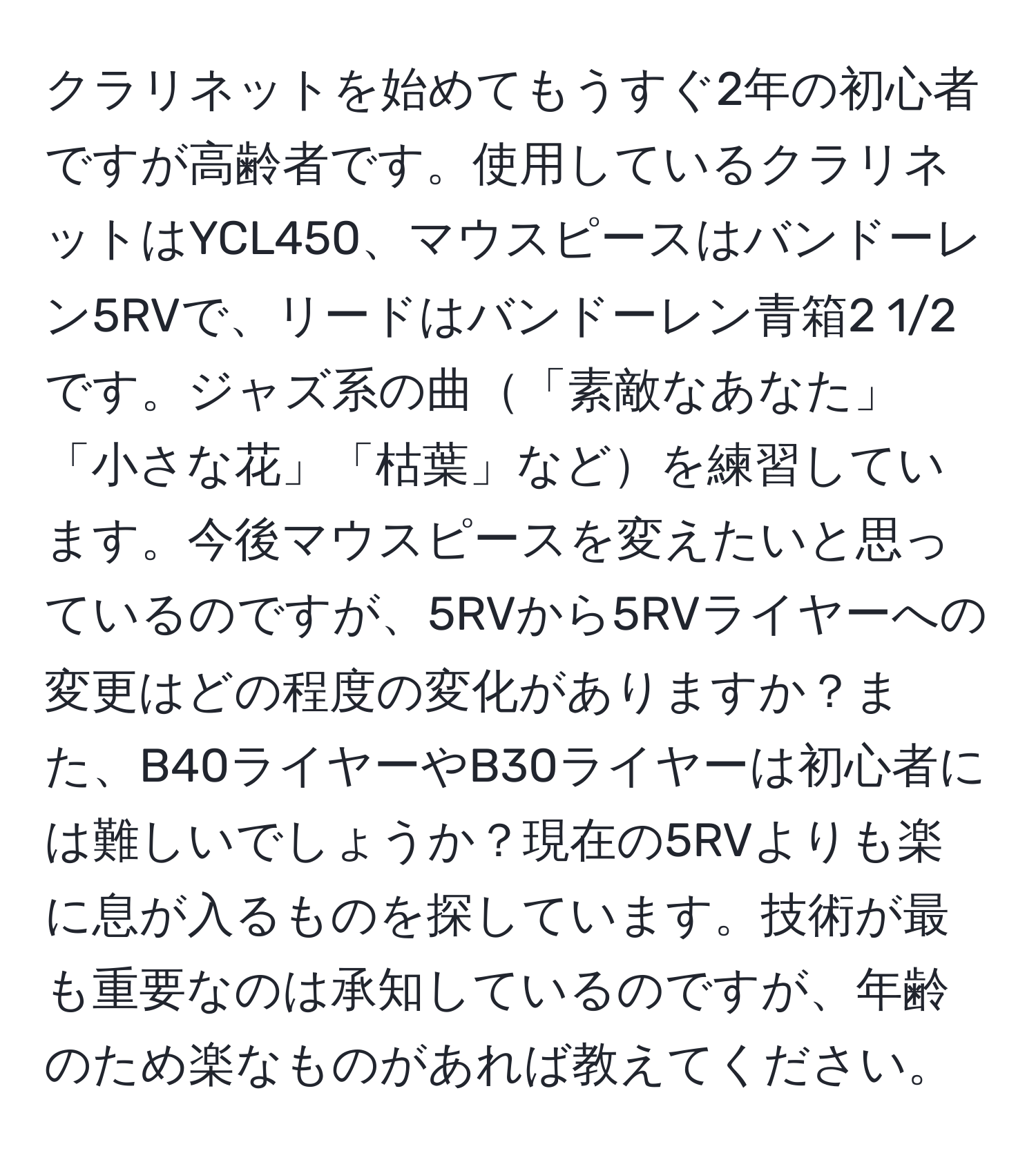 クラリネットを始めてもうすぐ2年の初心者ですが高齢者です。使用しているクラリネットはYCL450、マウスピースはバンドーレン5RVで、リードはバンドーレン青箱2 1/2です。ジャズ系の曲「素敵なあなた」「小さな花」「枯葉」などを練習しています。今後マウスピースを変えたいと思っているのですが、5RVから5RVライヤーへの変更はどの程度の変化がありますか？また、B40ライヤーやB30ライヤーは初心者には難しいでしょうか？現在の5RVよりも楽に息が入るものを探しています。技術が最も重要なのは承知しているのですが、年齢のため楽なものがあれば教えてください。