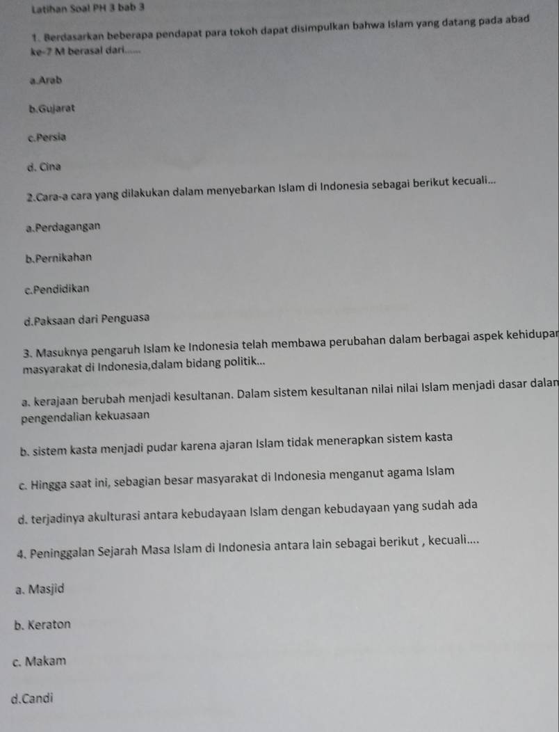 Latihan Soal PH 3 bab 3
1. Berdasarkan beberapa pendapat para tokoh dapat disimpulkan bahwa Islam yang datang pada abad
ke- 7 M berasal dari......
a.Arab
b.Gujarat
c.Persia
d. Cina
2.Cara-a cara yang dilakukan dalam menyebarkan Islam di Indonesia sebagai berikut kecuali...
a.Perdagangan
b.Pernikahan
c.Pendidikan
d.Paksaan dari Penguasa
3. Masuknya pengaruh Islam ke Indonesia telah membawa perubahan dalam berbagai aspek kehidupar
masyarakat di Indonesia,dalam bidang politik...
a. kerajaan berubah menjadi kesultanan. Dalam sistem kesultanan nilai nilai Islam menjadi dasar dalan
pengendalian kekuasaan
b. sistem kasta menjadi pudar karena ajaran Islam tidak menerapkan sistem kasta
c. Hingga saat ini, sebagian besar masyarakat di Indonesia menganut agama Islam
d. terjadinya akulturasi antara kebudayaan Islam dengan kebudayaan yang sudah ada
4. Peninggalan Sejarah Masa Islam di Indonesia antara lain sebagai berikut , kecuali....
a. Masjid
b. Keraton
c. Makam
d.Candi