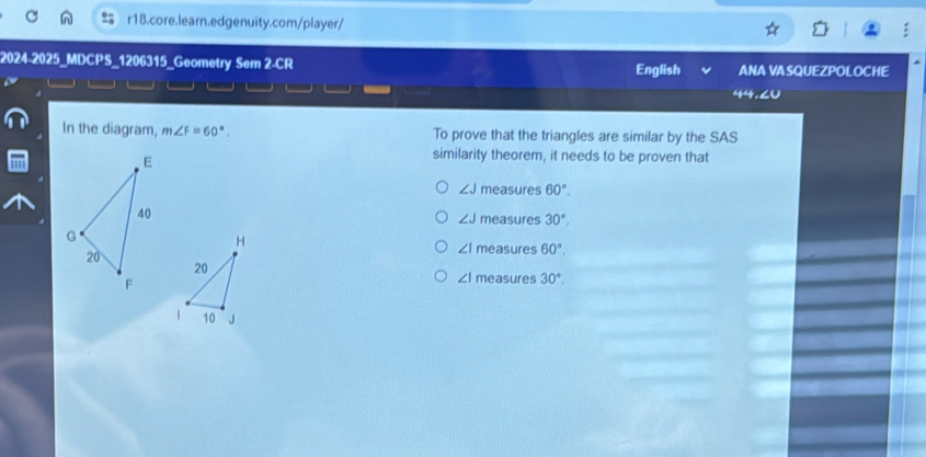 2024-2025_MDCPS_1206315_Geometry Sem 2-CR English ANA VA SQUEZPOLOCHE
30 
In the diagram, m∠ F=60°. To prove that the triangles are similar by the SAS
similarity theorem, it needs to be proven that
∠ J measures 60°.
measures 30°.
∠ J
H
∠ I measures 60°, 
20
∠ I measures 30°. 
/ 10 J