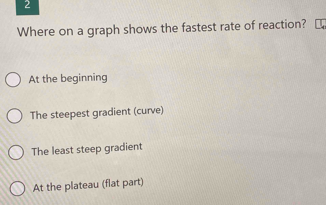 Where on a graph shows the fastest rate of reaction?
At the beginning
The steepest gradient (curve)
The least steep gradient
At the plateau (flat part)