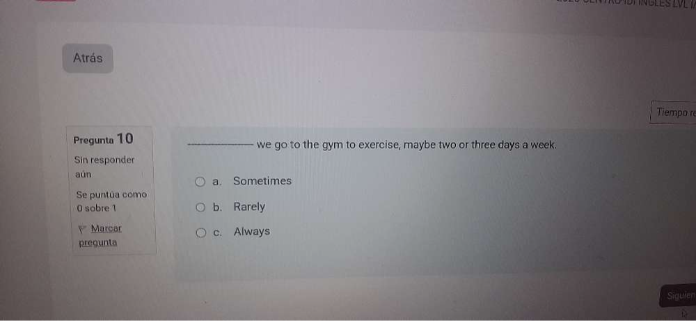 Atrás
Tiempo r
Pregunta 10 _we go to the gym to exercise, maybe two or three days a week.
Sin responder
aún
a. Sometimes
Se puntúa como
0 sobre 1 b. Rarely
Marcar c. Always
pregunta
Siguien