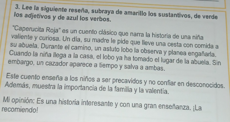 Lee la siguiente reseña, subraya de amarillo los sustantivos, de verde 
los adjetivos y de azul los verbos. 
“Caperucita Roja” es un cuento clásico que narra la historia de una niña 
valiente y curiosa. Un día, su madre le pide que lleve una cesta con comida a 
su abuela. Durante el camino, un astuto lobo la observa y planea engañarla. 
Cuando la niña llega a la casa, el lobo ya ha tomado el lugar de la abuela. Sin 
embargo, un cazador aparece a tiempo y salva a ambas. 
Este cuento enseña a los niños a ser precavidos y no confiar en desconocidos. 
Además, muestra la importancia de la familia y la valentía. 
Mi opinión: Es una historia interesante y con una gran enseñanza. ¡La 
recomiendo!