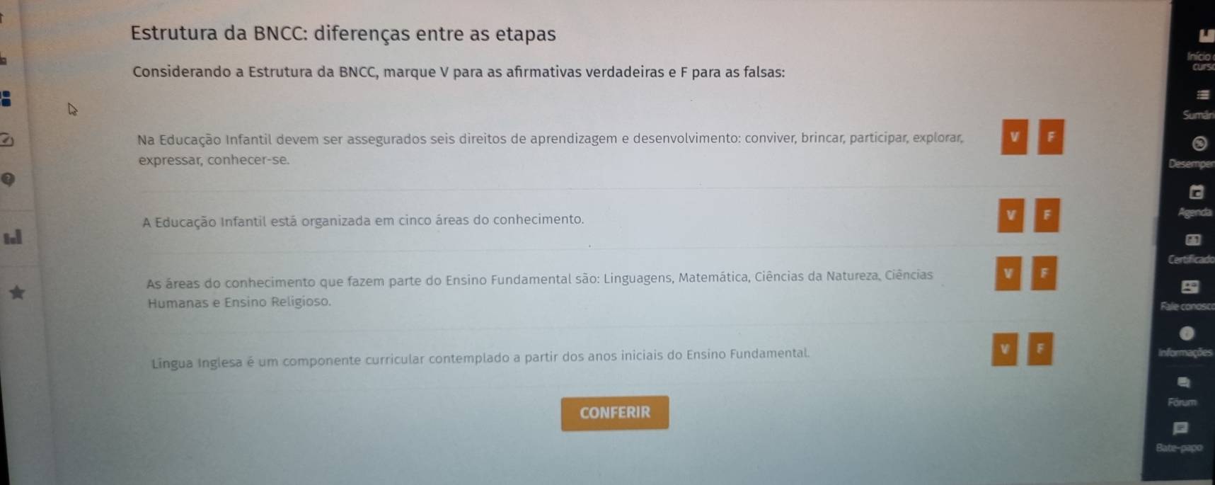 Estrutura da BNCC: diferenças entre as etapas U
Considerando a Estrutura da BNCC, marque V para as afrmativas verdadeiras e F para as falsas:
Suman
Na Educação Infantil devem ser assegurados seis direitos de aprendizagem e desenvolvimento: conviver, brincar, participar, explorar, V F
expressar, conhecer-se.
_
A Educação Infantil está organizada em cinco áreas do conhecimento.
V F
_
tl
As áreas do conhecimento que fazem parte do Ensino Fundamental são: Linguagens, Matemática, Ciências da Natureza, Ciências V F
Humanas e Ensino Religioso.
_
Lingua Inglesa é um componente curricular contemplado a partir dos anos iniciais do Ensino Fundamental. W F
CONFERIR