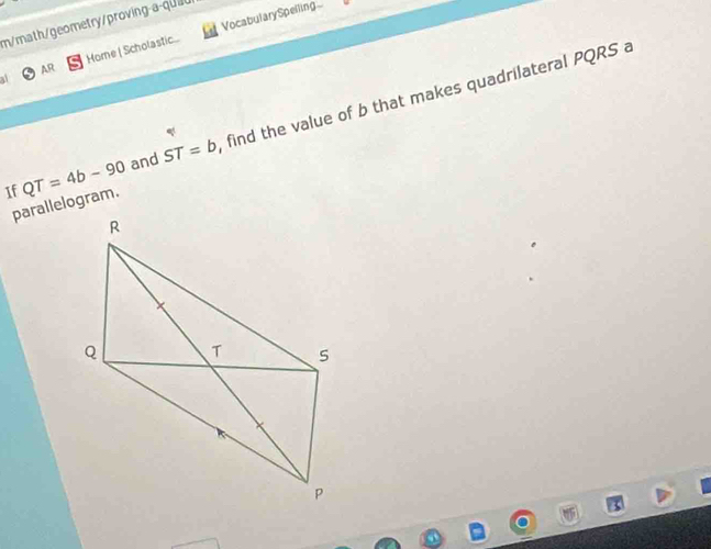 m/math/geometry/proving-a-quit 
AR Home | Scholastic... VocabularySpelling... 
If QT=4b-90 and ST=b find the value of b that makes quadrilateral PQRS a 
parallelogram.