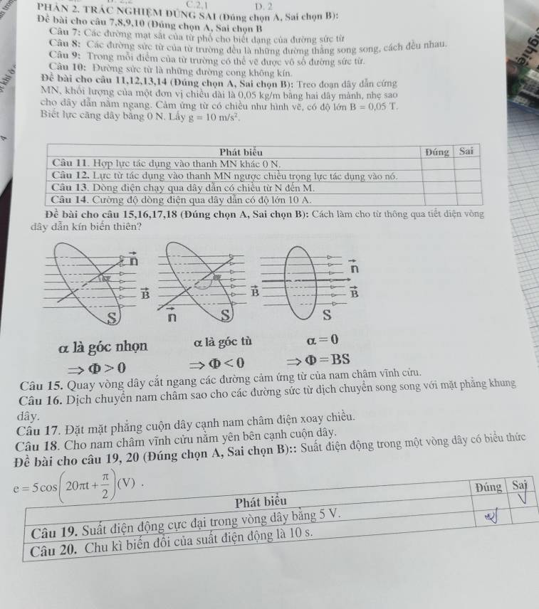 2,1 D. 2
PHAN 2. TRAC NGHIỆM DÚNG SAI (Đúng chọn A, Sai chọn B):
Đề bài cho câu 7,8,9,10 (Đúng chọn A, Sai chọn B
Câu 7: Các đường mạt sắt của từ phổ cho biết dạng của đường sức từ
Câu S: Các đường sức từ của từ trường đều là những đường thẳng song song, cách đều nhau
Câu 9: Trong mỗi điểm của từ trường có thể vẽ được vô số đường sức từ.
Câu 10: Đường sửc từ là những đường cong không kín.
Đề bài cho cầu 11,12,13,14 (Đúng chọn A, Sai chọn B): Treo đoạn dây dẫn cứng
MN, khối lượng của một đơn vị chiều dài là 0,05 kg/m bằng hai đây mảnh, nhẹ sao
cho dây dẫn nằm ngang. Cảm ứng từ có chiều như hình vẽ, có độ lớn B=0.05T.
Biết lực căng dây bằng 0 N. Lây g=10m/s^2.
Dhat c bài cho câu 15,16,17,18 (Đúng chọn A, Sai chọn B): Cách làm cho từ thông qua tiết diện vòng
dây dẫn kín biến thiên?
n s
α là góc nhọn α là góc tù alpha =0
to Phi >0
Phi <0</tex> Phi =BS
Câu 15. Quay vòng dây cắt ngang các đường cảm ứng từ của nam châm vĩnh cửu.
Câu 16. Dịch chuyển nam châm sao cho các đường sức từ dịch chuyển song song với mặt phảng khung
dây.
Câu 17. Đặt mặt phẳng cuộn dây cạnh nam châm điện xoay chiều.
Câu 18. Cho nam châm vĩnh cửu nằm yên bên cạnh cuộn dây.
Đề bài cho câu 19, 20 (Đúng chọn A, Sai chọn B):: Suất điện động trong một vòng dây có biểu thức