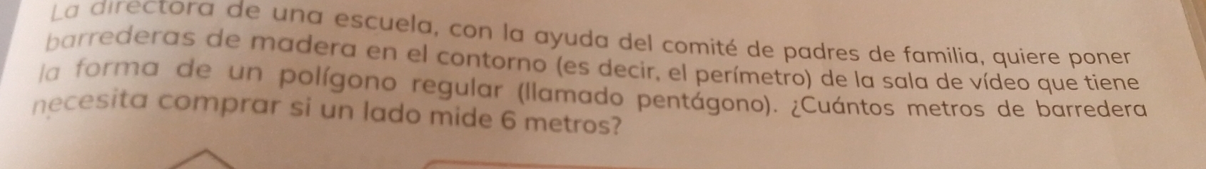 La directora de una escuela, con la ayuda del comité de padres de familia, quiere poner 
barrederas de madera en el contorno (es decir, el perímetro) de la sala de vídeo que tiene 
la forma de un polígono regular (llamado pentágono). ¿Cuántos metros de barredera 
necesita comprar si un lado mide 6 metros?