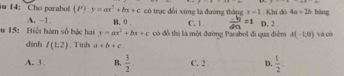 iu 14: Cho parabol (P):y=ax^2+bx+c có trục đổi xứng là đường thăng x=1. Khi dó 4a+2b bāng
A. -1. B. 0. C. 1. D. 2
u 15: Biết hàm số bậc hai y=ax^2+bx+c có đồ thị là một đường Parabol đi qua điễm A(-1,0) và có
dinh I(1;2). Tinh a+b+c.
A. 3. B.  3/2 . C. 2. D.  1/2 .