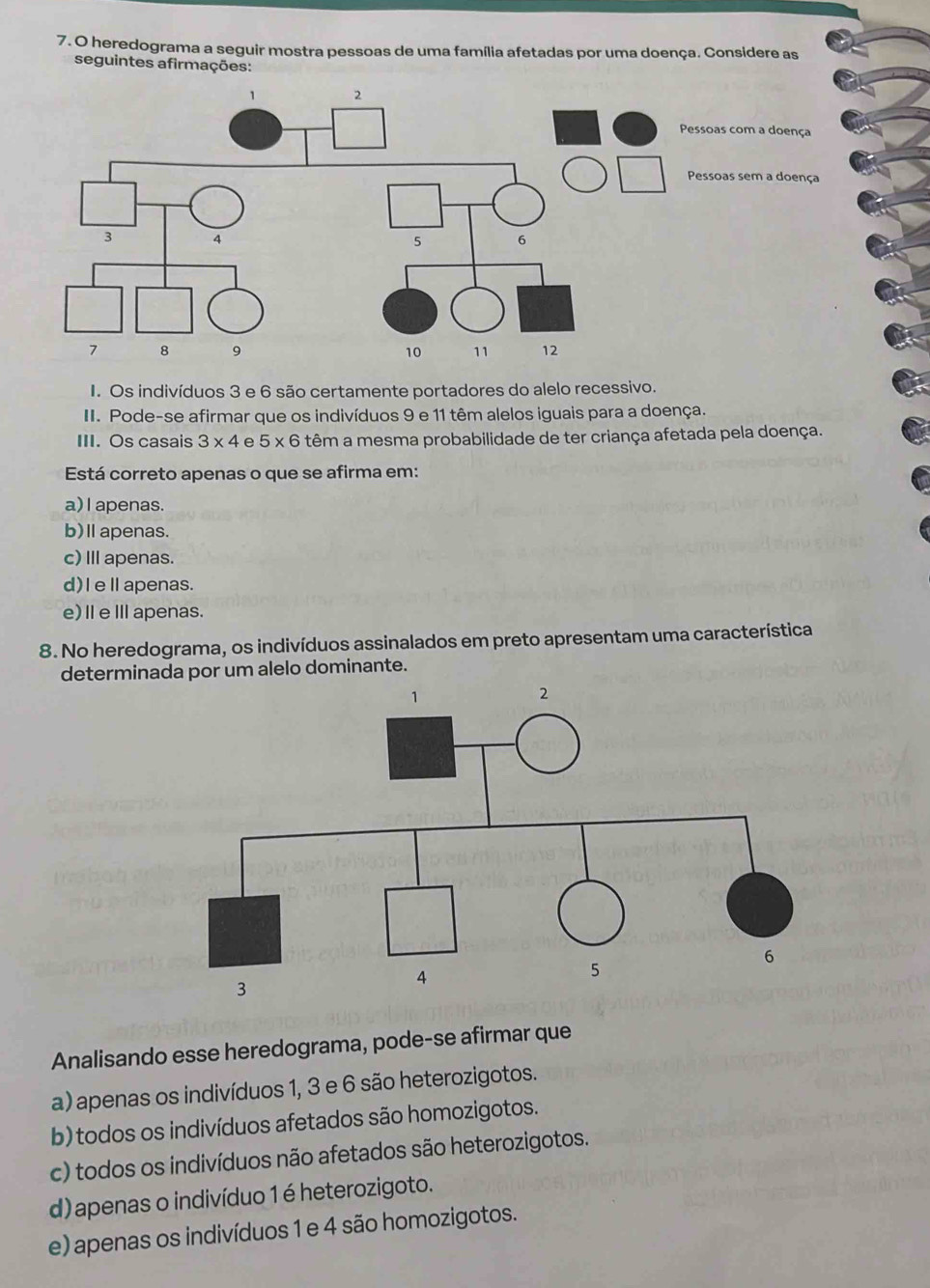 heredograma a seguir mostra pessoas de uma família afetadas por uma doença. Considere as
seguintes afirmações:
I. Os indivíduos 3 e 6 são certamente portadores do alelo recessivo.
II. Pode-se afirmar que os indivíduos 9 e 11 têm alelos iguais para a doença.
III. Os casais 3* 4 e 5* 6 6 têm a mesma probabilidade de ter criança afetada pela doença.
Está correto apenas o que se afirma em:
a) l apenas.
b)Ⅱapenas.
c) III apenas.
d)I eⅡ apenas.
e)ⅡeⅢapenas.
8. No heredograma, os indivíduos assinalados em preto apresentam uma característica
determinada por um alelo dominante.
Analisando esse heredograma, pode-se afirmar que
a) apenas os indivíduos 1, 3 e 6 são heterozigotos.
b) todos os indivíduos afetados são homozigotos.
c) todos os indivíduos não afetados são heterozigotos.
d) apenas o indivíduo 1 é heterozigoto.
e) apenas os indivíduos 1 e 4 são homozigotos.