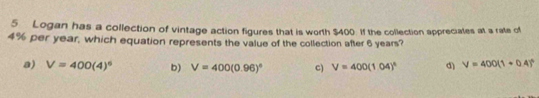 Logan has a collection of vintage action figures that is worth $400. If the collection appreciates at a rate of
4% per year, which equation represents the value of the collection after 6 years?
a) V=400(4)^6 b) V=400(0.96)^circ  c) V=400(1.04)^6 d) V=400(1+0.4)^6