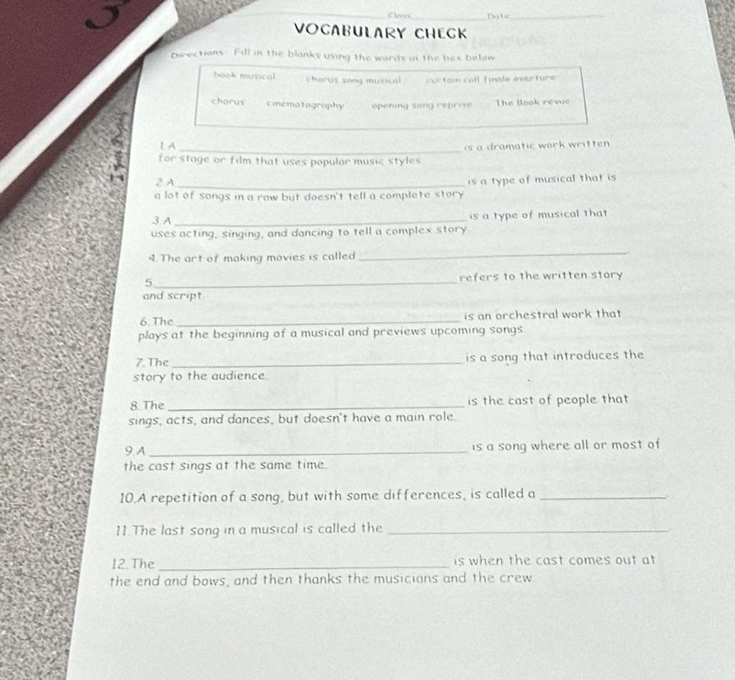 Choves_ Date_ 
VOCABULARY CHECK 
pwections. Fill in the blanks using the wards in the box below 
book musical cherus song misical cur tam call fmale overture 
chorus ciematography opening song reprise The Book revue 
_ 
LA 
is a dramatic work written . 
for stage or film that uses popular music styles 
2 A_ 
is a type of musical that is 
a lot of songs in a row but doesn't tell a complete story. 
3 A _is a type of musical that 
uses acting, singing, and dancing to tell a complex story 
4. The art of making movies is called 
_ 
5_ refers to the written story 
and script. 
6. The _is an orchestral work that 
plays at the beginning of a musical and previews upcoming songs 
7. The_ is a song that introduces the 
story to the audience. 
8. The _is the cast of people that 
sings, acts, and dances, but doesn't have a main role. 
9 A _is a song where all or most of 
the cast sings at the same time. 
10.A repetition of a song, but with some differences, is called a_ 
11.The last song in a musical is called the_ 
12. The _is when the cast comes out at 
the end and bows, and then thanks the musicians and the crew