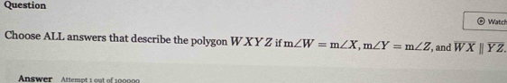 Question Watch
Choose ALL answers that describe the polygon W XY Z if m∠ W=m∠ X, m∠ Y=m∠ Z , and overline WXparallel overline YZ. 
Answer Attempt 1 out of 100000