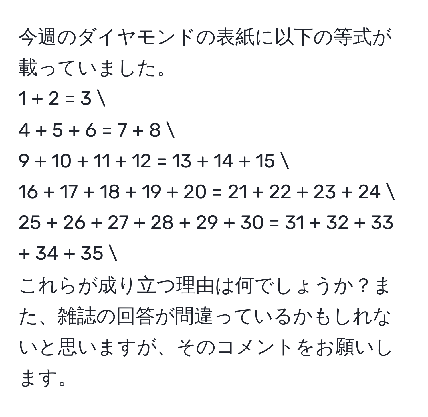 今週のダイヤモンドの表紙に以下の等式が載っていました。
1 + 2 = 3 
4 + 5 + 6 = 7 + 8 
9 + 10 + 11 + 12 = 13 + 14 + 15 
16 + 17 + 18 + 19 + 20 = 21 + 22 + 23 + 24 
25 + 26 + 27 + 28 + 29 + 30 = 31 + 32 + 33 + 34 + 35 
これらが成り立つ理由は何でしょうか？また、雑誌の回答が間違っているかもしれないと思いますが、そのコメントをお願いします。