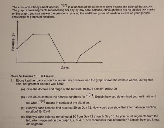 The amount in Ebony's bank account B(d) is a function of the number of days d since she opened the account. 
The graph shows segments representing her day -by-day bank balance. Although there are no labeled tick marks 
on the graph, you can answer the questions by using the additional given information as well as your general 
knowledge of graphs of functions. 
(Score for Question 1;_ of 4 points) 
1. Ebony kept her bank account open for only 3 weeks, and the graph shows the entire 3 weeks. During that 
time, her greatest balance was $400. 
(a) Give the domain and range of the function. 0≤d≤21 domain; 0≤ B≤ 400
(b) Give an estimate to the nearest hundreds for B(0). Explain how you determined your estimate and 
tell what B(0) means in context of the situation. 
(c) Ebony's bank balance first reached $0 on Day 12. How would you show that information in function 
notation? B(12)=0
(d) Ebony's bank balance remained at $0 from Day 12 through Day 15. As you count segments from the 
left, which segment on the graph1, 2, 3, 4, 5, or 6 represents that information? Explain how you know.
4th segment