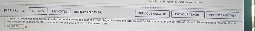 Your last submission is used for your score. 
3. [0.33/1 Points] DETAILS MY NOTES AUFQR2 4.3.005.EP. PREVIOUS ANSWERS ASK YOUR TEACHER PRACTICE ANOTHER 
Logan had seamless rain gutters installed around a home at a cost of $1,500. Logan financed the total amount for 18 months at an annual interest rate of 2.5% compounded monthly. What is 
the amount of Logan's monthly payment? (Round your answer to the nearest cent.)
$ 107.66 x