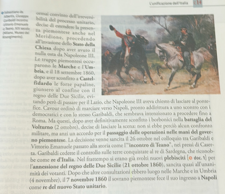 L'unificazione dell'Italia
φSabastiano de ormai convinto dell'irreversi
Albertis, Gluseppe
Carboldí incentro bilitá del processo unitario,
viztorio Emanuéle decise di estendere la presen-
a Teeno. XIX secolo
(Milano, Museo del
za piemontese anche nel
Risorgimento) Meridione, procedendo
all'invasione dello Stato della
Chiesa dopo aver avuto il
nulla osta da Napoleone III.
Le truppe piemontesi occu-
parono le Marche e l'Um-
bria, e il 18 settembre 1860.
dopo aver sconfitto a Castel-
fidardo le forze papaline,
giunsero al confine con il
regno delle Due Sicilie, evi-
tando però di passare per il Lazio, che Napoleone III aveya chiesto di lasciare al ponte-
fice. Cavour ordinò di marciare verso Napoli, pronto addirittura a uno scontro con i
democratici e con lo stesso Garibaldi, che sembrava intenzionato a procedere fino a
Roma. Ma questi, dopo aver definitivamente sconfitto i borbonici nella battaglia del
Volturno (2 ottobre), decise di lasciare la scena: non si ebbe perciò alcun confronto
militare, ma anzi un accordo per il passaggio delle operazioni nelle mani del gover-
no piemontese. La decisione venne sancita il 26 ottobre nel colloquio tra Garibaldi e
Vittorio Emanuele passato alia storia come l'“incontro di Teano”, nei pressi di Caser-
ta. Garibaldi cedette il controllo sulle terre conquistate al re di Sardegna, che riconob-
be come re d’Italia. Nel frattempo si erano già svolti nuovi plebisciti [© doc. 1] per
l’annessione del regno delle Due Sicilie (21 ottobre 1860), sancita quasi all'unani-
mità dei votanti. Dopo che altre consultazioni ebbero luogo nelle Marche e in Umbria
(4 novembre), il 7 novembre 1860 il sovrano piemontese fece il suo ingresso a Napoli
come re del nuovo Stato unitario.