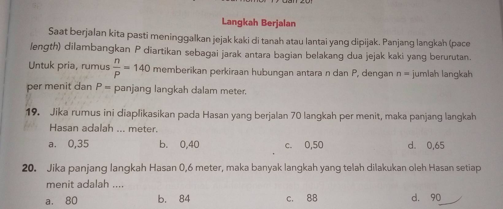 Langkah Berjalan
Saat berjalan kita pasti meninggalkan jejak kaki di tanah atau lantai yang dipijak. Panjang langkah (pace
length) dilambangkan P diartikan sebagai jarak antara bagian belakang dua jejak kaki yang berurutan.
Untuk pria, rumus  n/P =140 memberikan perkiraan hubungan antara n dan P, dengan n= jumlah langkah
per menit dan P= panjang langkah dalam meter.
19. Jika rumus ini diaplikasikan pada Hasan yang berjalan 70 langkah per menit, maka panjang langkah
Hasan adalah ... meter.
a. 0,35 b. 0, 40 c. 0,50 d. 0,65
20. Jika panjang langkah Hasan 0,6 meter, maka banyak langkah yang telah dilakukan oleh Hasan setiap
menit adalah ....
a. 80 b. 84 c. 88 d. 90