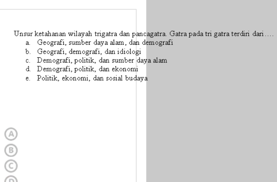 Unsur ketahanan wilayah trigatra dan pancagatra. Gatra pada tri gatra terdiri dari…
a. Geografi, sumber daya alam, dan demografi
b. Geografi, demografi, dan idiologi
c. Demografi, politik, dan sumber daya alam
d. Demografi, politik, dan ekonomi
e. Politik, ekonomi, dan sosial budaya
a
B
a
a