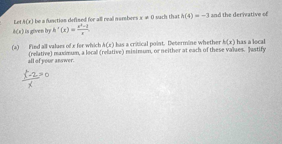 Let h(x) be a function defined for all real numbers x!= 0 such that h(4)=-3 and the derivative of
h(x) is given by h'(x)= (x^2-2)/x . 
(a) Find all values of x for which h(x) has a critical point. Determine whether h(x) has a local 
(relative) maximum, a local (relative) minimum, or neither at each of these values. Justify 
all of your answer.