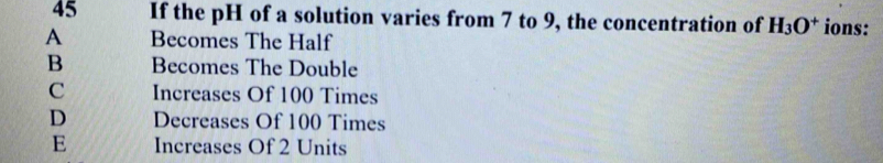 If the pH of a solution varies from 7 to 9, the concentration of H_3O^+ ions:
A Becomes The Half
B Becomes The Double
C Increases Of 100 Times
D Decreases Of 100 Times
E Increases Of 2 Units