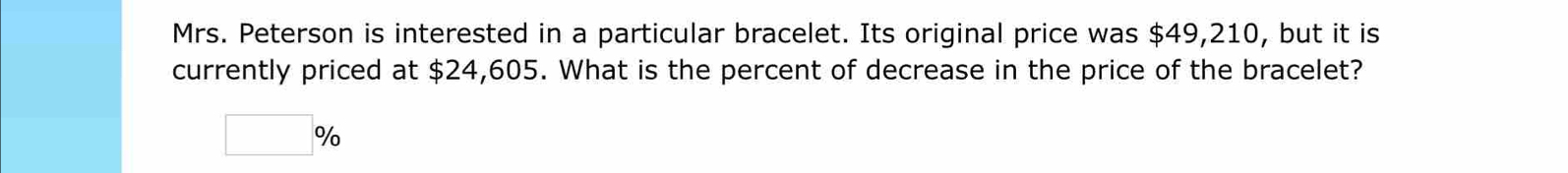 Mrs. Peterson is interested in a particular bracelet. Its original price was $49,210, but it is 
currently priced at $24,605. What is the percent of decrease in the price of the bracelet?
□ %