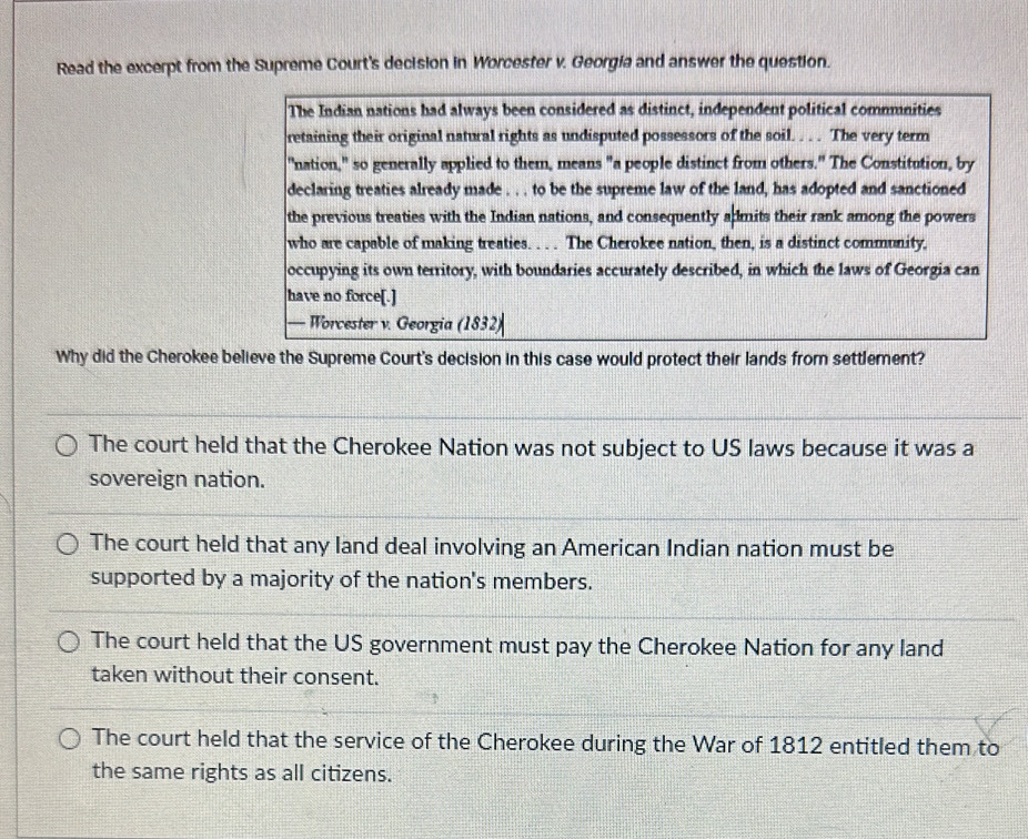 Read the excerpt from the Supreme Court's decision in Worcester v. Georgia and answer the question.
The Indian nations had always been considered as distinct, independent political commmnities
retaining their original natural rights as undisputed possessors of the soil. . . . The very term
"nation," so generally applied to them, means "a people distinct from others." The Constitution, by
declaring treaties already made . . . to be the supreme law of the land, has adopted and sanctioned
the previous treaties with the Indian nations, and consequently admits their rank among the powers
who are capable of making treaties. . . . The Cherokee nation, then, is a distinct community,
occupying its own territory, with boundaries accurately described, in which the laws of Georgia can
have no force[.]
— Worcester v. Georgia (1832)
Why did the Cherokee believe the Supreme Court's decision in this case would protect their lands from settlement?
The court held that the Cherokee Nation was not subject to US laws because it was a
sovereign nation.
The court held that any land deal involving an American Indian nation must be
supported by a majority of the nation's members.
The court held that the US government must pay the Cherokee Nation for any land
taken without their consent.
The court held that the service of the Cherokee during the War of 1812 entitled them to
the same rights as all citizens.