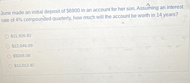 June made an initial deposit of $6900 in an account for her son. Assuming an interest
rate of 4% compounded quarterly, how much will the account be worth in 14 years?
$11.926.82
$12.046.09
$9208.08
$12.013 G7