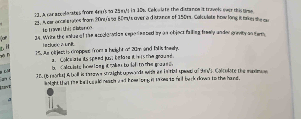 A car accelerates from 4m/s to 25m/s in 10s. Calculate the distance it travels over this time. 
e 
23. A car accelerates from 20m/s to 80m/s over a distance of 150m. Calculate how long it takes the car 
to travel this distance. 
(or 24. Write the value of the acceleration experienced by an object falling freely under gravity on Earth. 
L,it 
Include a unit. 
he n 25. An object is dropped from a height of 20m and falls freely. 
a. Calculate its speed just before it hits the ground. 
b. Calculate how long it takes to fall to the ground. 
a car 
ion c 26. (6 marks) A ball is thrown straight upwards with an initial speed of 9m/s. Calculate the maximum 
height that the ball could reach and how long it takes to fall back down to the hand. 
trave 
a