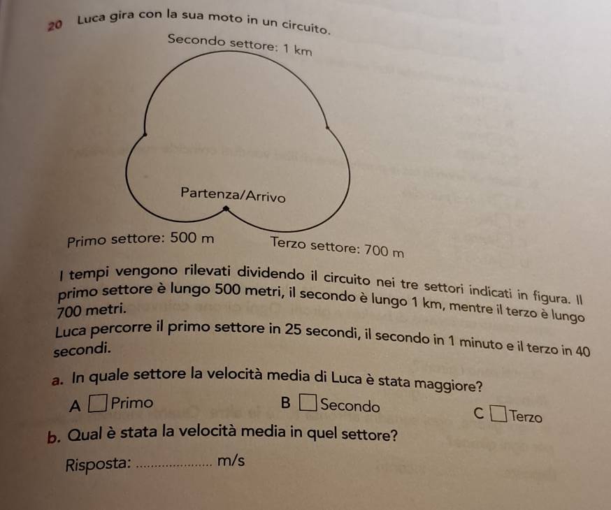 Luca gira con la sua moto in un circuit
Primo settore: 500 m Terzo settore: 700 m
I tempi vengono rilevati dividendo il circuito nei tre settori indicati in figura. Il
primo settore è lungo 500 metri, il secondo è lungo 1 km, mentre íl terzo è lungo
700 metri.
Luca percorre il primo settore in 25 secondi, il secondo in 1 minuto e il terzo in 40
secondi.
a. In quale settore la velocità media di Luca è stata maggiore?
A⊥ Primo B □Secondo
c Terzo
b. Qual è stata la velocità media in quel settore?
Risposta: _ m/s